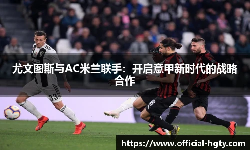 尤文图斯与AC米兰联手：开启意甲新时代的战略合作