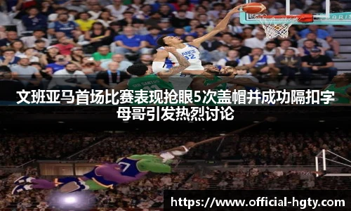 文班亚马首场比赛表现抢眼5次盖帽并成功隔扣字母哥引发热烈讨论
