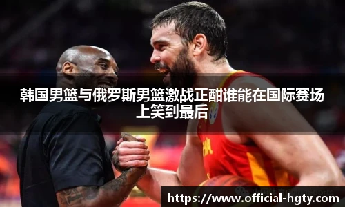 韩国男篮与俄罗斯男篮激战正酣谁能在国际赛场上笑到最后